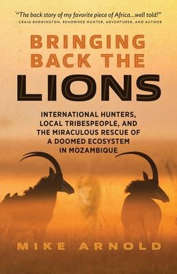 Bringing Back the Lions: International Hunters, Local Tribespeople, and the Miraculous Rescue of a Doomed Ecosystem in Mozambique - Mike Arnold