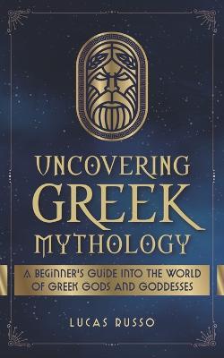 Uncovering Greek Mythology: A Beginner's Guide into the World of Greek Gods and Goddesses - Lucas Russo