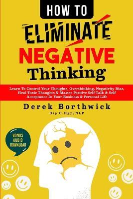 How to Eliminate Negative Thinking: Learn To Control Your Thoughts, Overthinking, Negativity Bias, Heal Toxic Thoughts & Master Positive Self Talk & S - Derek Borthwick