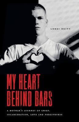 My Heart Behind Bars: A Mother's Journey of Grief, Incarceration, Love and Forgiveness - Lorri Britt