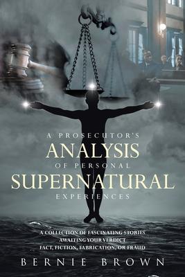 A Prosecutor's Analysis of Personal Supernatural Experiences: A Collection of Fascinating Stories Awaiting Your Verdict-Fact, Fiction, Fabrication, or - Bernie Brown