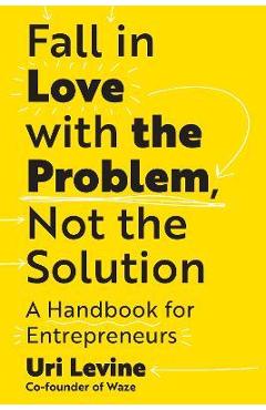 Coperta cărții 'Fall in Love with the Problem, Not the Solution: A Handbook for Entrepreneurs - Uri Levine'