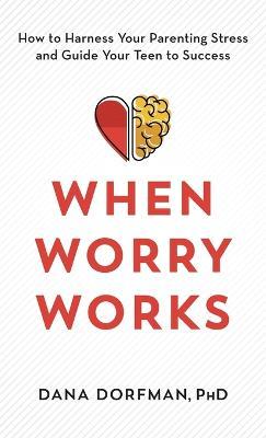 When Worry Works: How to Harness Your Parenting Stress and Guide Your Teen to Success - Dana Dorfman