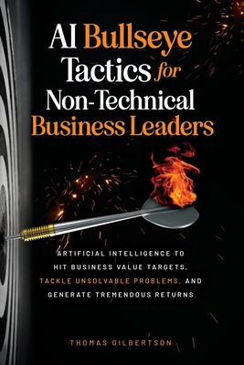 AI Bullseye Tactics For Non-Technical Business Leaders: Artificial Intelligence to Hit Business Value Targets, Tackle Unsolvable Problems, and Generat - Thomas Gilbertson