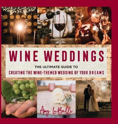 Wine Weddings: The Ultimate Guide to Creating the Wine-Themed Wedding of Your Dreams - Amy Labelle