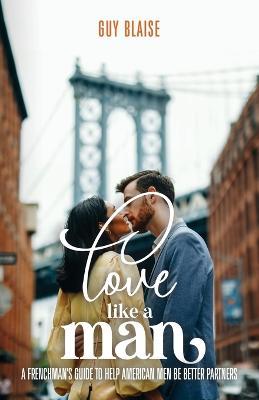 Love Like a Man: A Frenchman's Guide to Help American Men Be Better Partners - Guy Blaise