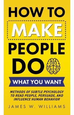 How to Make People Do What You Want: Methods of Subtle Psychology to Read People, Persuade, and Influence Human Behavior - James W. Williams