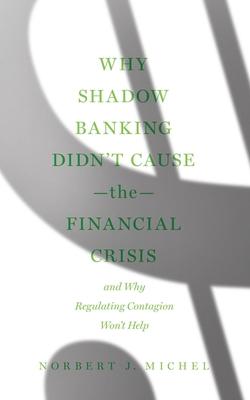 Why Shadow Banking Didn't Cause the Financial Crisis: And Why Regulating Contagion Won't Help - Norbert J. Michel