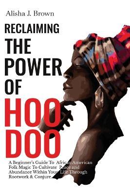 Reclaiming The Power Of Hoodoo: A Beginner's Guide to African American Folk Magic to Cultivate Peace & Abundance Within Your Life Through Rootwork & C - Alisha J. Brown