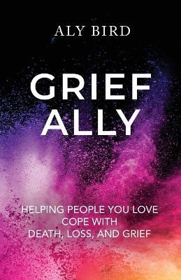 Grief Ally: Helping People You Love Cope with Death, Loss, and Grief - Aly Bird