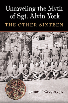 Unraveling the Myth of Sgt. Alvin York: The Other Sixteen - James Patrick Gregory