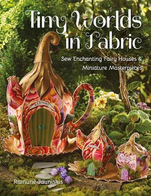 Tiny Worlds in Fabric: Sew Enchanting Fairy Houses & Miniature Masterpieces - Ramune Jauniskis
