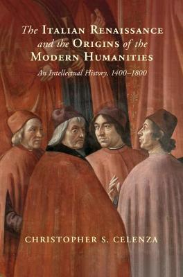 The Italian Renaissance and the Origins of the Modern Humanities: An Intellectual History, 1400-1800 - Christopher S. Celenza