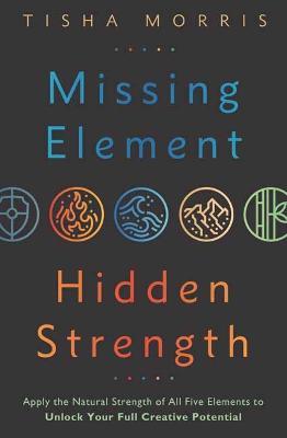 Missing Element, Hidden Strength: Apply the Natural Strength of All Five Elements to Unlock Your Full Creative Potential - Tisha Morris