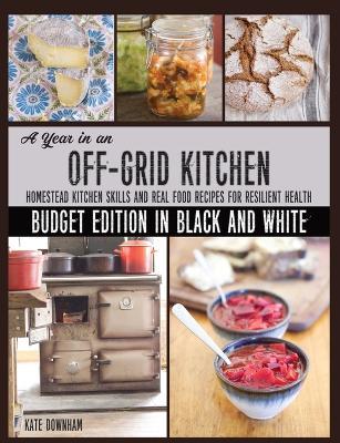A Year in an Off-Grid Kitchen (Budget Edition in Black and White): Homestead Kitchen Skills and Real Food Recipes for Resilient Health - Kate Downham