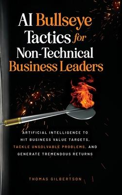 AI Bullseye Tactics For Non-technical Business Leaders: Artificial Intelligence to Hit Business Value Targets, Tackle Unsolvable Problems, and Generat - Thomas Gilbertson