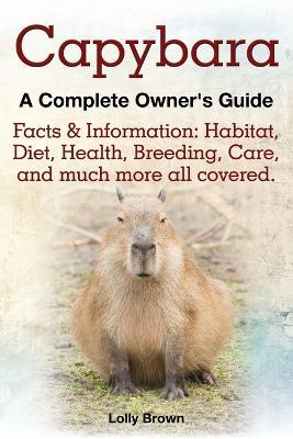 Capybara. Facts & Information: Habitat, Diet, Health, Breeding, Care, and Much More All Covered. a Complete Owner's Guide - Lolly Brown