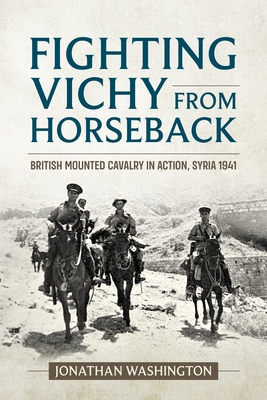 Fighting Vichy from Horseback: British Mounted Cavalry in Action, Syria 1941 - Jonathan Washington