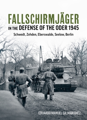 Fallschirmjäger in the Defense of the Oder 1945: Schwedt, Zehden, Eberswalde, Seelow, Berlin - Eduardo Manuel Gil Martínez