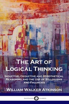 The Art of Logical Thinking: Inductive, Deductive and Hypothetical Reasoning and the Use of Syllogisms and Fallacies - William Walker Atkinson