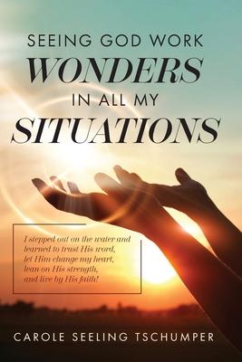 Seeing God Work Wonders In All My Situations: I Stepped Out on the Water and Learned to Trust His Word, Let Him Change My Heart, Lean on His Strength, - Carole Seeling Tschumper