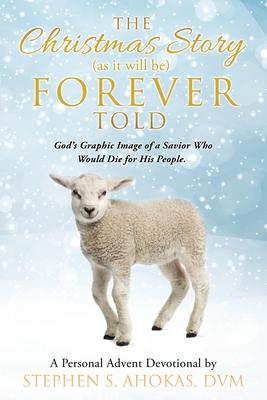 The Christmas Story as it will be FOREVER Told: God's Graphic Image of a Savior Who Would Die for His People. - Stephen S. Ahokas Dvm
