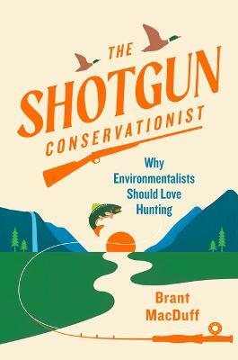 The Shotgun Conservationist: Why Environmentalists Should Love Hunting - Brant Macduff