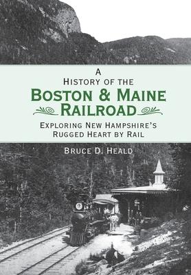 A History of the Boston & Maine Railroad: Exploring New Hampshire's Rugged Heart by Rail - Bruce D. Heald