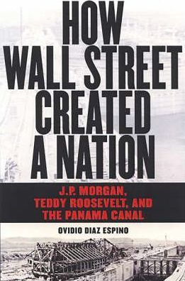 How Wall Street Created a Nation: J.P. Morgan, Teddy Roosevelt, and the Panama Canal - Ovidio Diaz Espino