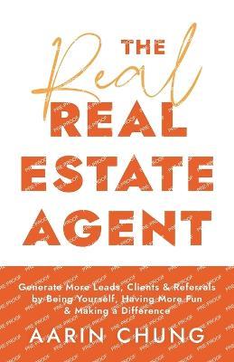 The Real Real Estate Agent: Generate More Leads, Clients, and Referrals by Being Yourself, Having More Fun, and Making a Difference - Aarin Chung