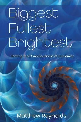 Biggest Fullest and Brightest: Shifting the Consciousness of Humanity - Matthew Reynolds