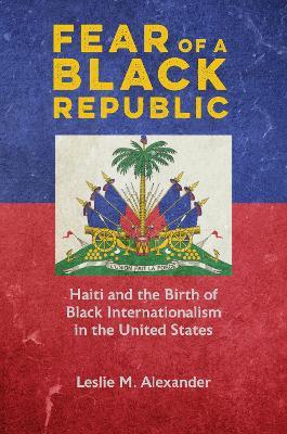 Fear of a Black Republic: Haiti and the Birth of Black Internationalism in the United States - Leslie M. Alexander