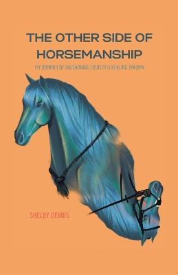 The Other Side Of Horsemanship: My Journey of Unlearning Cruelty & Healing Trauma - Shelby Dennis