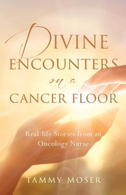 Divine Encounters on a Cancer Floor: Real Life Stories From An Oncology Nurse - Tammy Moser