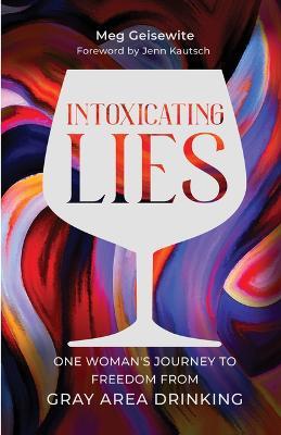 Intoxicating Lies: One Woman's Journey to Freedom from Gray Area Drinking - Meg Geisewite