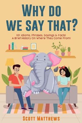 Why Do We Say That? 101 Idioms, Phrases, Sayings & Facts! a Brief History on Where They Come From! - Scott Matthews