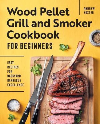 Wood Pellet Grill and Smoker Cookbook for Beginners: Easy Recipes for Backyard Barbecue Excellence - Andrew Koster