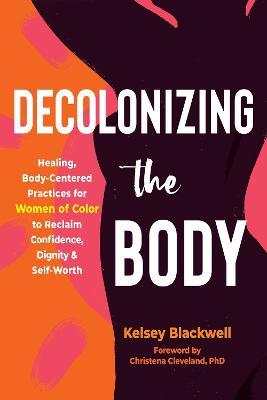 Decolonizing the Body: Healing, Body-Centered Practices for Women of Color to Reclaim Confidence, Dignity, and Self-Worth - Kelsey Blackwell