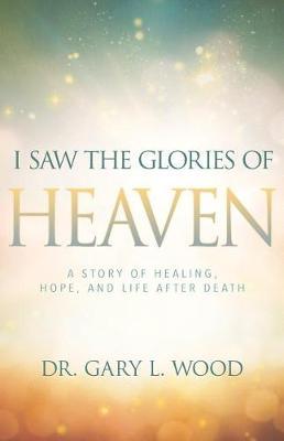 I Saw the Glories of Heaven: A Story of Healing, Hope, and Life After Death - Gary Wood