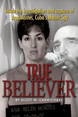 True Believer: Inside the Investigation and Capture of Ana Montes, Cuba's Master Spy - Scott W. Carmichael