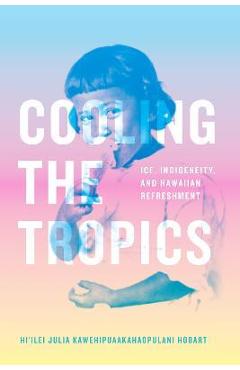 Poza produsului Cooling the Tropics: Ice, Indigeneity, and Hawaiian Refreshment - Hi'ilei Julia Kawehipuaakahao Hobart