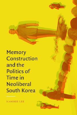 Memory Construction and the Politics of Time in Neoliberal South Korea - Namhee Lee
