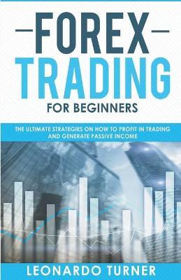 Forex Trading For Beginners The Ultimate Strategies On How To Profit In Trading And Generate Passive Income - Leonardo Turner