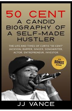 50 Cent - A CANDID BIOGRAPHY OF A SELF-MADE HUSTLER: THE LIFE AND TIMES OF CURTIS 50 Cent JACKSON; RAPPER, SINGER, SONGWRITER, ACTOR, ENTREPRENEUR, IN - Jj Vance