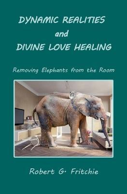 Dynamic Realities and Divine Love Healing: Removing Elephants from the Room - Robert G. Fritchie