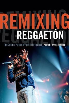 Remixing Reggaetón: The Cultural Politics of Race in Puerto Rico - Petra R. Rivera-rideau