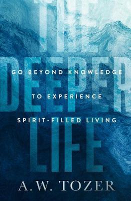 The Deeper Life: Go Beyond Knowledge to Experience Spirit-Filled Living - A. W. Tozer