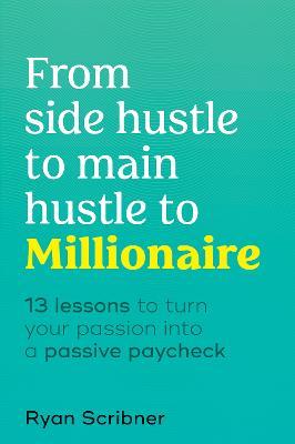 From Side Hustle to Main Hustle to Millionaire: 13 Lessons to Turn Your Passion Into a Passive Paycheck - Ryan Scribner
