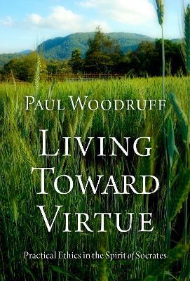 Living Toward Virtue: Practical Ethics in the Spirit of Socrates - Paul Woodruff