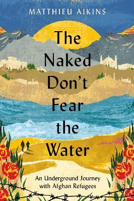 The Naked Don't Fear the Water: An Underground Journey with Afghan Refugees - Matthieu Aikins